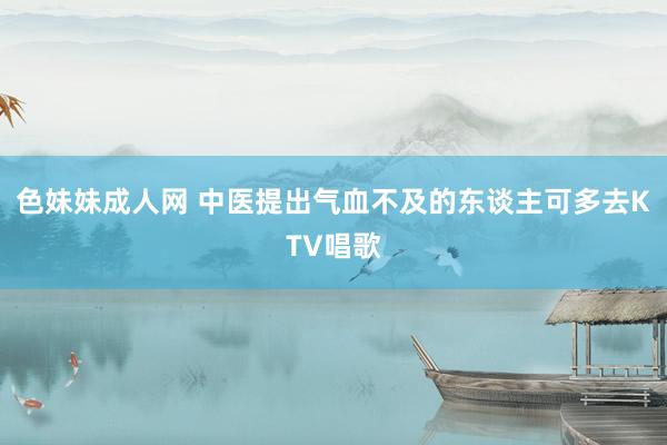 色妹妹成人网 中医提出气血不及的东谈主可多去KTV唱歌