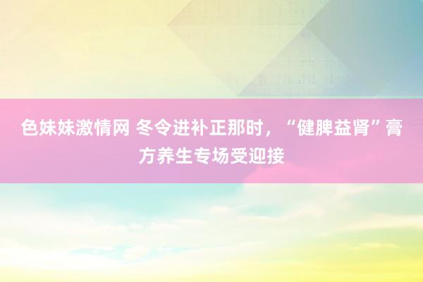 色妹妹激情网 冬令进补正那时，“健脾益肾”膏方养生专场受迎接