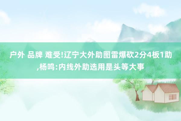 户外 品牌 难受!辽宁大外助图雷爆砍2分4板1助,杨鸣:内线外助选用是头等大事