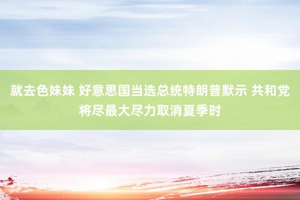 就去色妹妹 好意思国当选总统特朗普默示 共和党将尽最大尽力取消夏季时