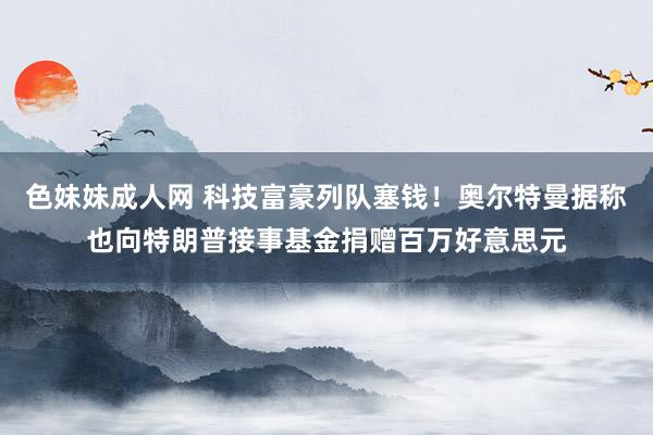 色妹妹成人网 科技富豪列队塞钱！奥尔特曼据称也向特朗普接事基金捐赠百万好意思元