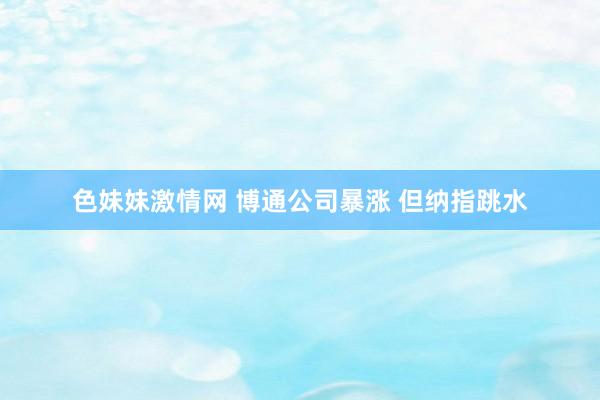 色妹妹激情网 博通公司暴涨 但纳指跳水