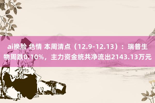 ai换脸 色情 本周清点（12.9-12.13）：瑞普生物周跌0.10%，主力资金统共净流出2143.13万元