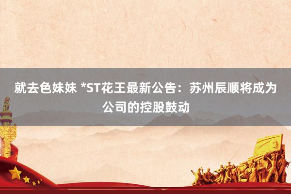 就去色妹妹 *ST花王最新公告：苏州辰顺将成为公司的控股鼓动