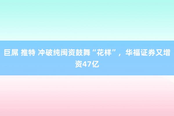 巨屌 推特 冲破纯闽资鼓舞“花样”，华福证券又增资47亿