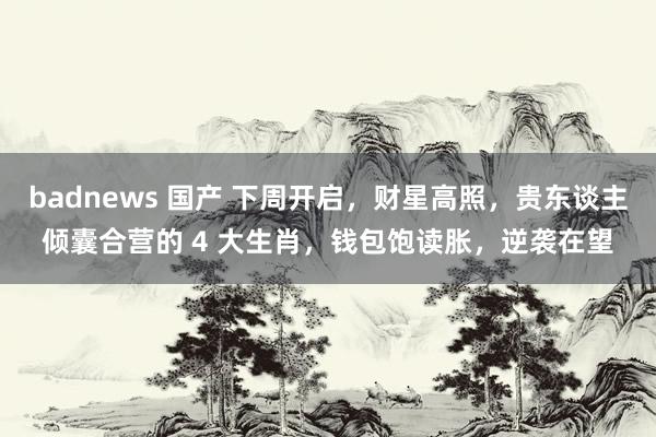 badnews 国产 下周开启，财星高照，贵东谈主倾囊合营的 4 大生肖，钱包饱读胀，逆袭在望