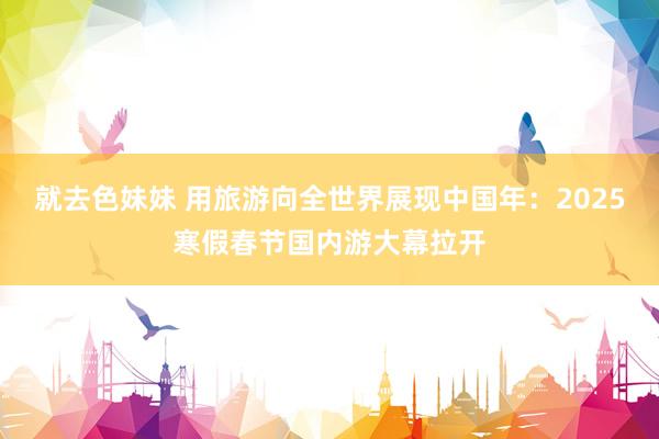 就去色妹妹 用旅游向全世界展现中国年：2025寒假春节国内游大幕拉开