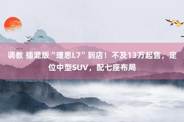 调教 插混版“理思L7”到店！不及13万起售，定位中型SUV，配七座布局