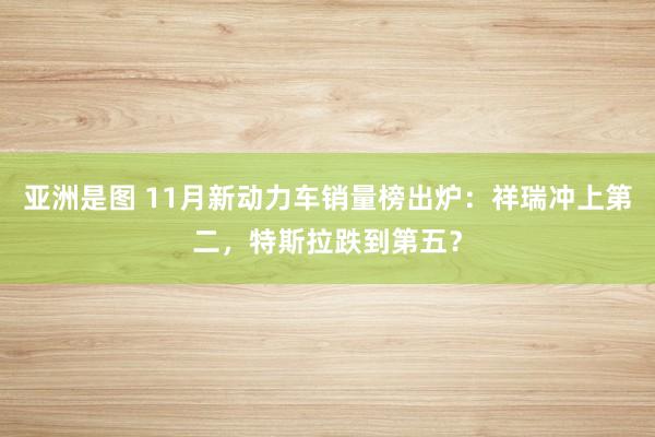 亚洲是图 11月新动力车销量榜出炉：祥瑞冲上第二，特斯拉跌到第五？