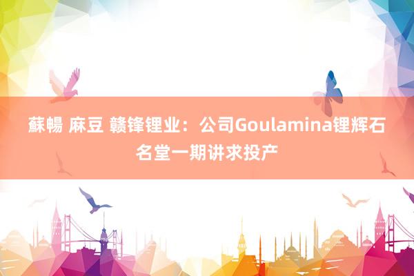 蘇暢 麻豆 赣锋锂业：公司Goulamina锂辉石名堂一期讲求投产