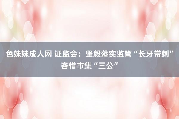 色妹妹成人网 证监会：坚毅落实监管“长牙带刺”吝惜市集“三公”