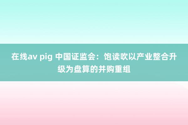 在线av pig 中国证监会：饱读吹以产业整合升级为盘算的并购重组