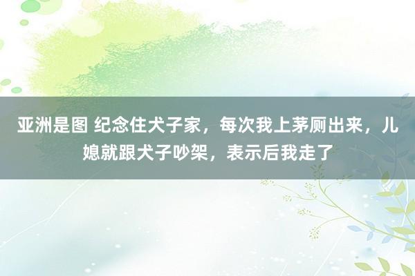 亚洲是图 纪念住犬子家，每次我上茅厕出来，儿媳就跟犬子吵架，表示后我走了