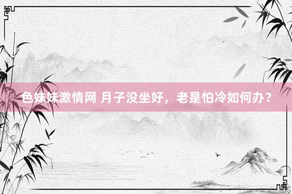 色妹妹激情网 月子没坐好，老是怕冷如何办？