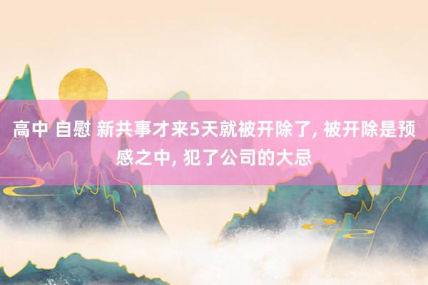 高中 自慰 新共事才来5天就被开除了, 被开除是预感之中, 犯了公司的大忌