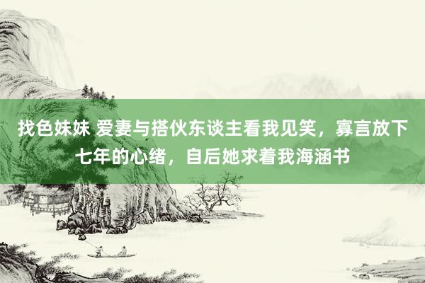找色妹妹 爱妻与搭伙东谈主看我见笑，寡言放下七年的心绪，自后她求着我海涵书