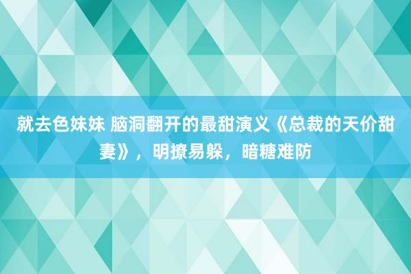 就去色妹妹 脑洞翻开的最甜演义《总裁的天价甜妻》，明撩易躲，暗糖难防