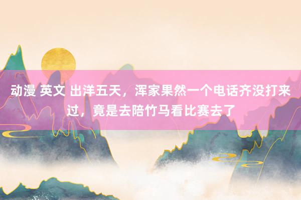 动漫 英文 出洋五天，浑家果然一个电话齐没打来过，竟是去陪竹马看比赛去了