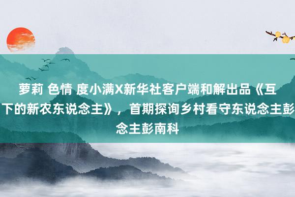 萝莉 色情 度小满X新华社客户端和解出品《互联网下的新农东说念主》，首期探询乡村看守东说念主彭南科