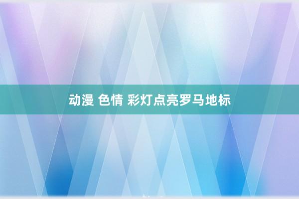动漫 色情 彩灯点亮罗马地标