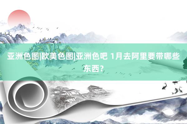 亚洲色图|欧美色图|亚洲色吧 1月去阿里要带哪些东西？