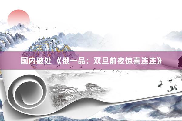 国内破处 《俄一品：双旦前夜惊喜连连》