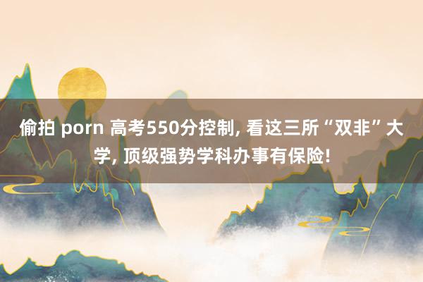 偷拍 porn 高考550分控制, 看这三所“双非”大学, 顶级强势学科办事有保险!