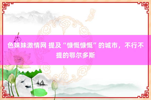 色妹妹激情网 提及“慷慨慷慨”的城市，不行不提的鄂尔多斯