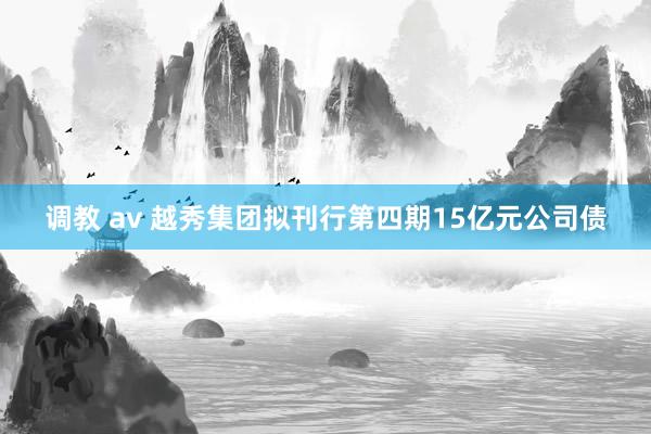 调教 av 越秀集团拟刊行第四期15亿元公司债