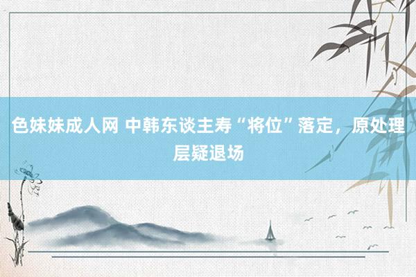 色妹妹成人网 中韩东谈主寿“将位”落定，原处理层疑退场