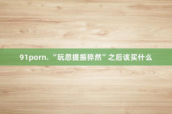 91porn. “玩忽提振猝然”之后该买什么