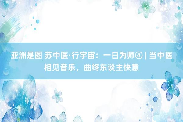 亚洲是图 苏中医·行宇宙：一日为师④ | 当中医相见音乐，曲终东谈主快意
