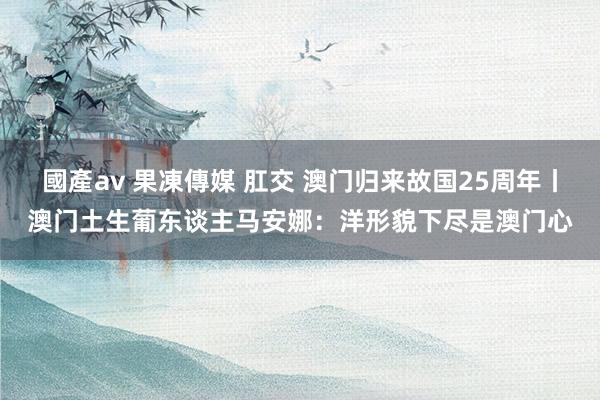 國產av 果凍傳媒 肛交 澳门归来故国25周年丨澳门土生葡东谈主马安娜：洋形貌下尽是澳门心