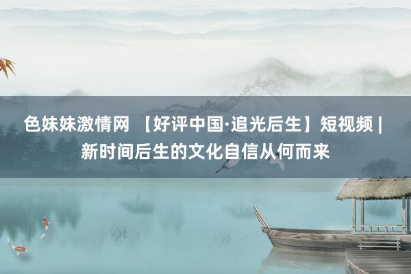 色妹妹激情网 【好评中国·追光后生】短视频 | 新时间后生的文化自信从何而来