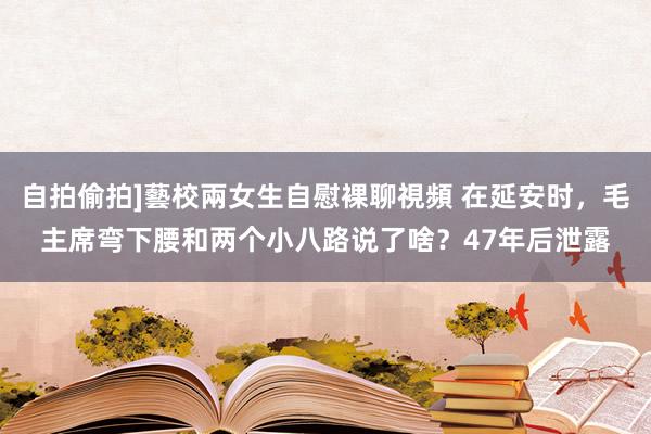 自拍偷拍]藝校兩女生自慰裸聊視頻 在延安时，毛主席弯下腰和两个小八路说了啥？47年后泄露