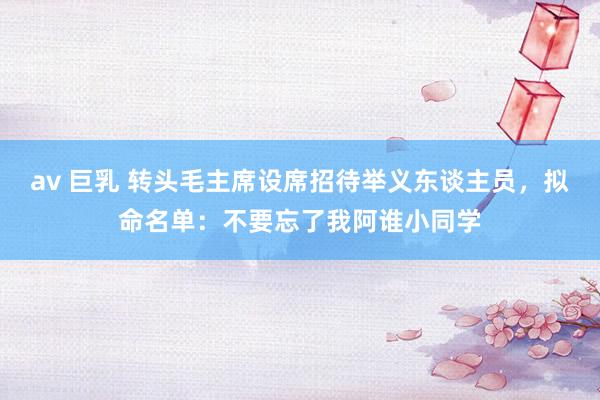 av 巨乳 转头毛主席设席招待举义东谈主员，拟命名单：不要忘了我阿谁小同学