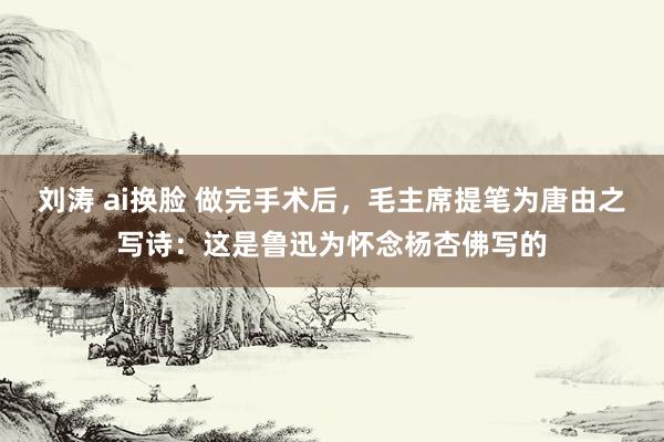 刘涛 ai换脸 做完手术后，毛主席提笔为唐由之写诗：这是鲁迅为怀念杨杏佛写的