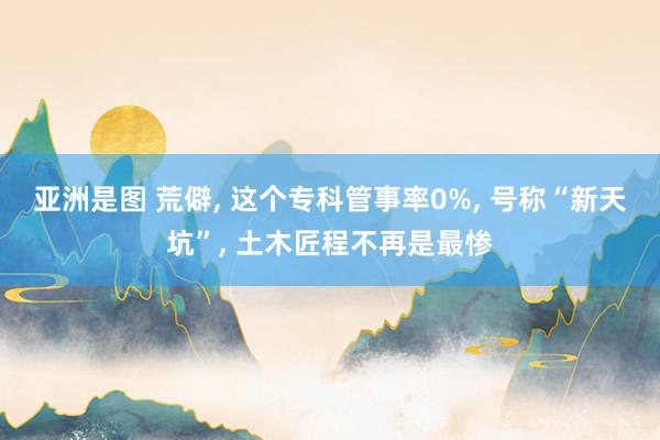 亚洲是图 荒僻, 这个专科管事率0%, 号称“新天坑”, 土木匠程不再是最惨