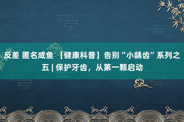 反差 匿名咸鱼 【健康科普】告别“小龋齿”系列之五 | 保护牙齿，从第一颗启动