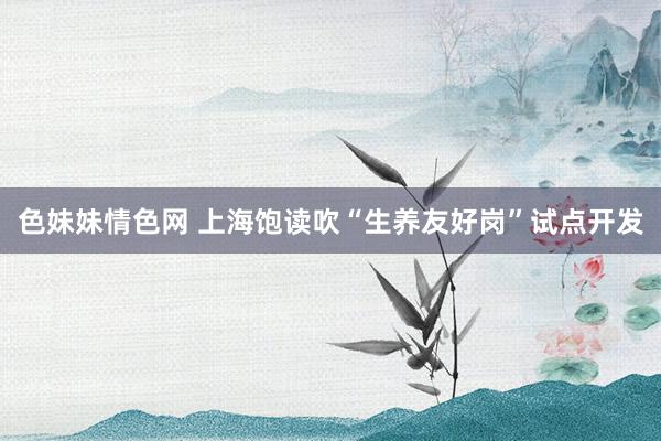 色妹妹情色网 上海饱读吹“生养友好岗”试点开发