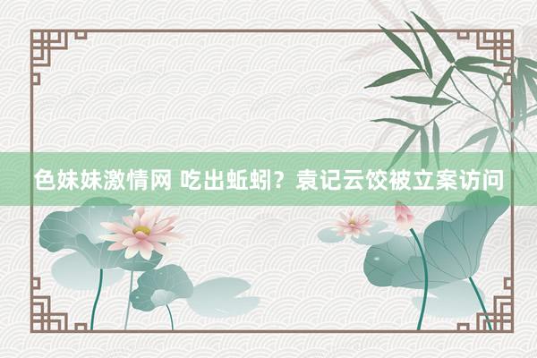 色妹妹激情网 吃出蚯蚓？袁记云饺被立案访问