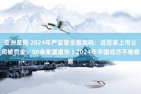 亚洲是图 2024年严监管全面加码：近百家上市公司被罚金、50余家遭退市丨2024年中国经济不雅察