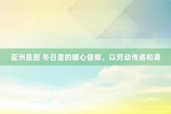 亚洲是图 冬日里的暖心督察，以劳动传递和蔼