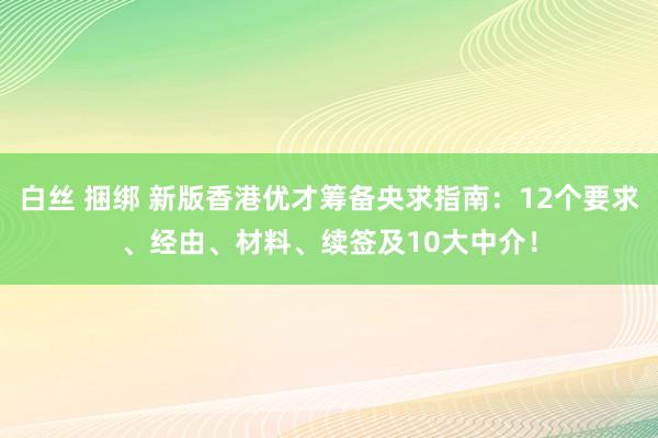 白丝 捆绑 新版香港优才筹备央求指南：12个要求、经由、材料、续签及10大中介！