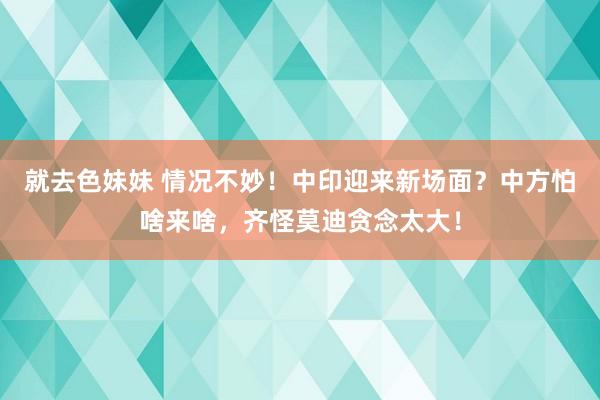 就去色妹妹 情况不妙！中印迎来新场面？中方怕啥来啥，齐怪莫迪贪念太大！