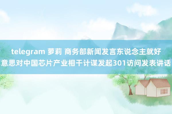 telegram 萝莉 商务部新闻发言东说念主就好意思对中国芯片产业相干计谋发起301访问发表讲话