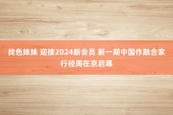 找色妹妹 迎接2024新会员 新一期中国作融合家行径周在京启幕