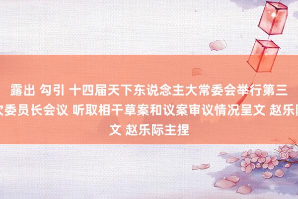 露出 勾引 十四届天下东说念主大常委会举行第三十六次委员长会议 听取相干草案和议案审议情况呈文 赵乐际主捏