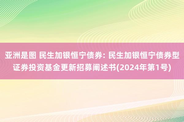 亚洲是图 民生加银恒宁债券: 民生加银恒宁债券型证券投资基金更新招募阐述书(2024年第1号)