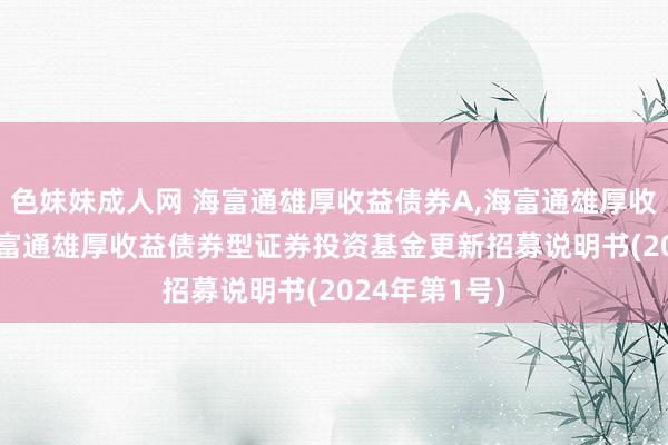 色妹妹成人网 海富通雄厚收益债券A,海富通雄厚收益债券C: 海富通雄厚收益债券型证券投资基金更新招募说明书(2024年第1号)